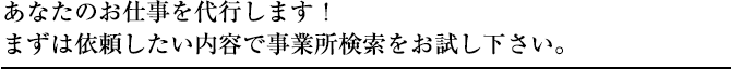 あなたのお仕事を代行します！まずは以来したい内容で事業所検索をお試し下さい。